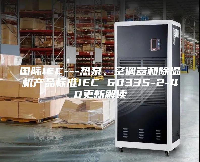 國際IEC---熱泵、空調(diào)器和除濕機產(chǎn)品標準IEC 60335-2-40更新解讀