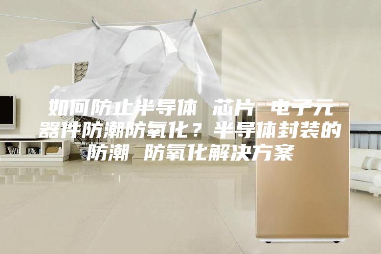 如何防止半導(dǎo)體 芯片 電子元器件防潮防氧化？半導(dǎo)體封裝的防潮 防氧化解決方案