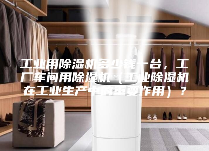 工業(yè)用除濕機多少錢一臺，工廠車間用除濕機（工業(yè)除濕機在工業(yè)生產中的重要作用）？