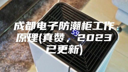 成都電子防潮柜工作原理(真贊，2023已更新)