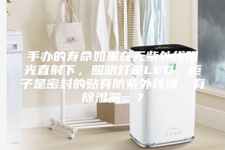 手辦的壽命如果在無(wú)紫外線陽(yáng)光直射下，照明燈是LED，柜子是密封的貼有防紫外線摸，有除濕器，？