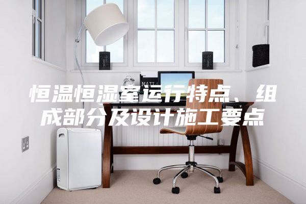 恒溫恒濕室運(yùn)行特點(diǎn)、組成部分及設(shè)計(jì)施工要點(diǎn)
