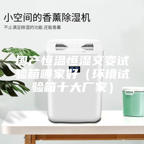 國產恒溫恒濕交變試驗箱哪家好（環(huán)境試驗箱十大廠家）