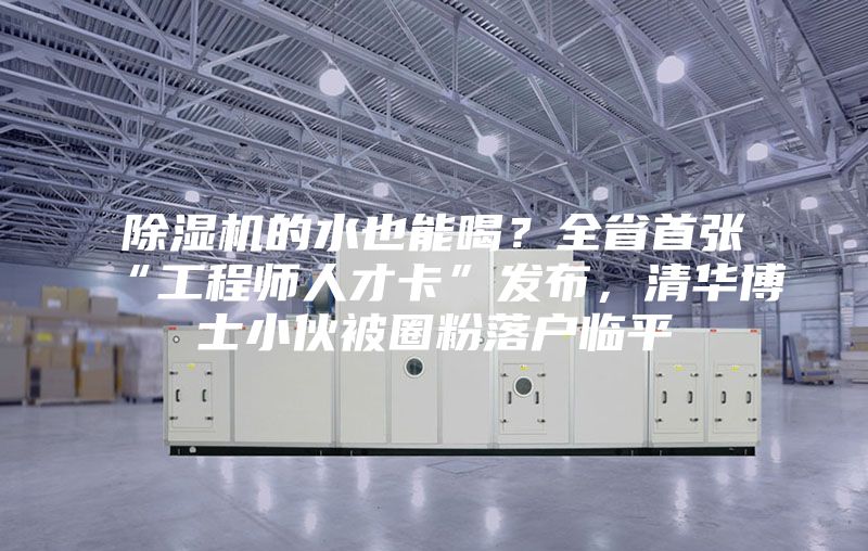 除濕機(jī)的水也能喝？全省首張“工程師人才卡”發(fā)布，清華博士小伙被圈粉落戶臨平