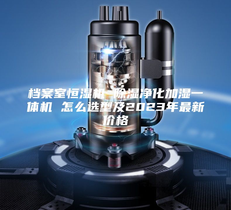 檔案室恒濕機(jī) 除濕凈化加濕一體機(jī) 怎么選型及2023年最新價格