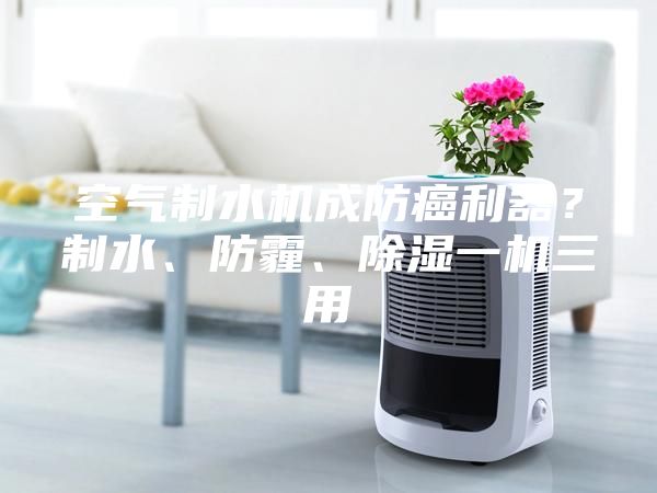 空氣制水機(jī)成防癌利器？制水、防霾、除濕一機(jī)三用