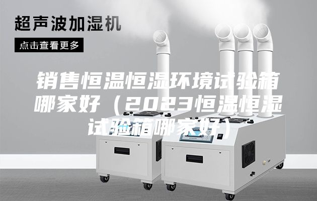 銷售恒溫恒濕環(huán)境試驗箱哪家好（2023恒溫恒濕試驗箱哪家好）